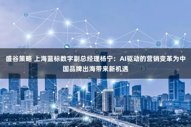 盛谷策略 上海蓝标数字副总经理杨宁：AI驱动的营销变革为中国品牌出海带来新机遇