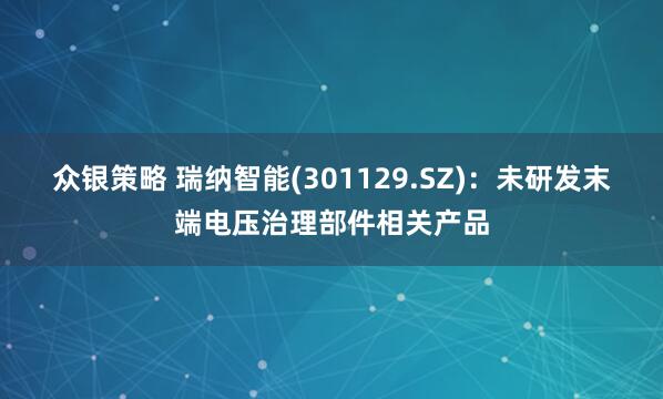众银策略 瑞纳智能(301129.SZ)：未研发末端电压治理部件相关产品
