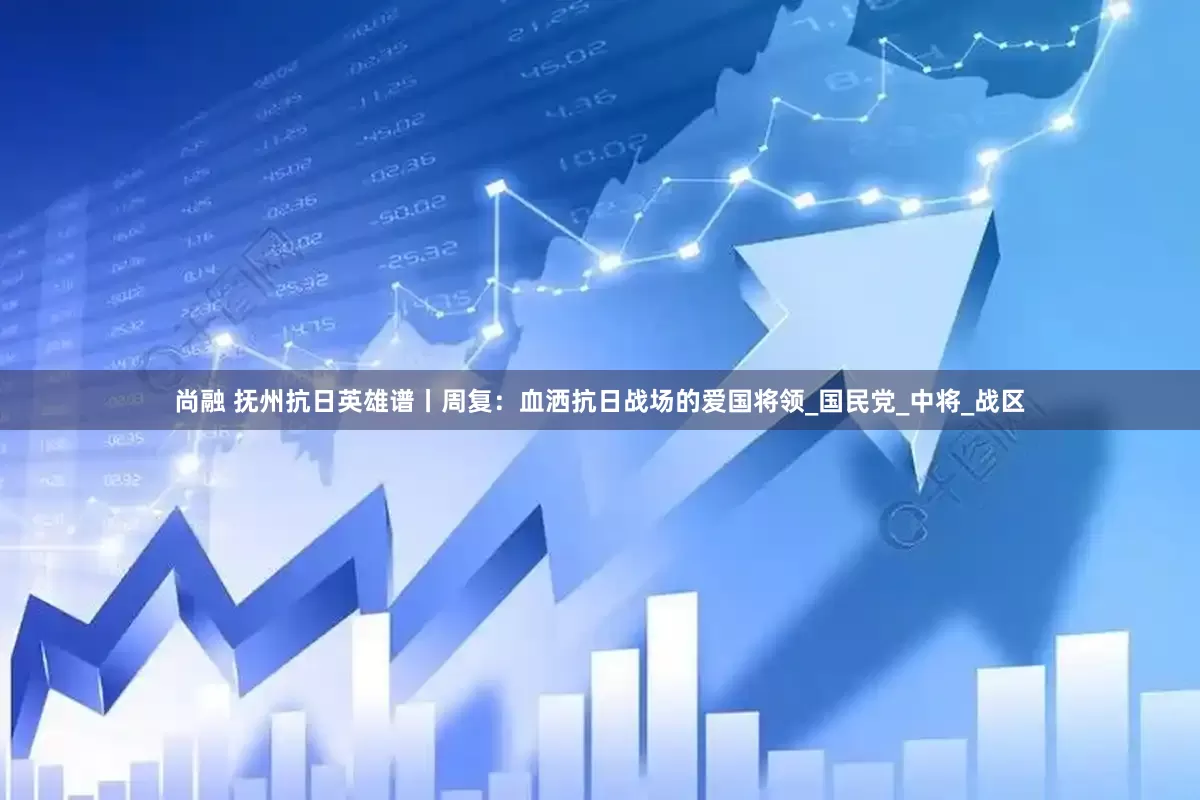 尚融 抚州抗日英雄谱丨周复：血洒抗日战场的爱国将领_国民党_中将_战区