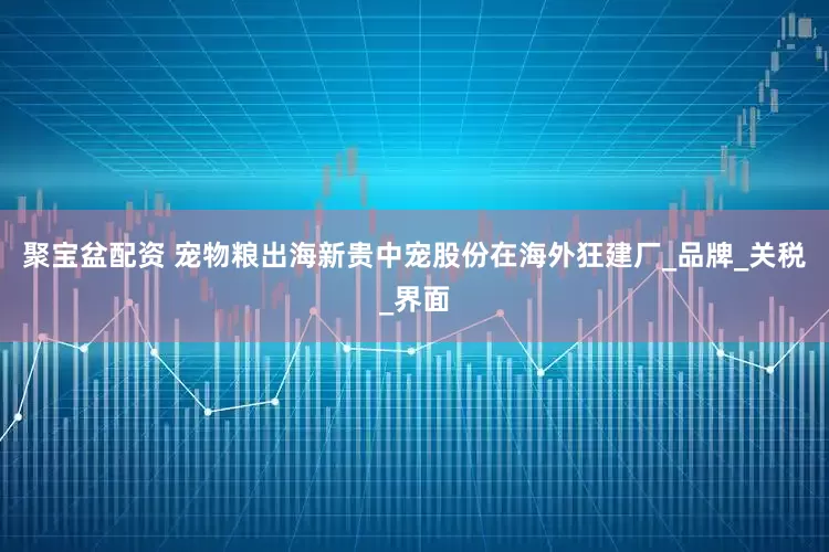 聚宝盆配资 宠物粮出海新贵中宠股份在海外狂建厂_品牌_关税_界面