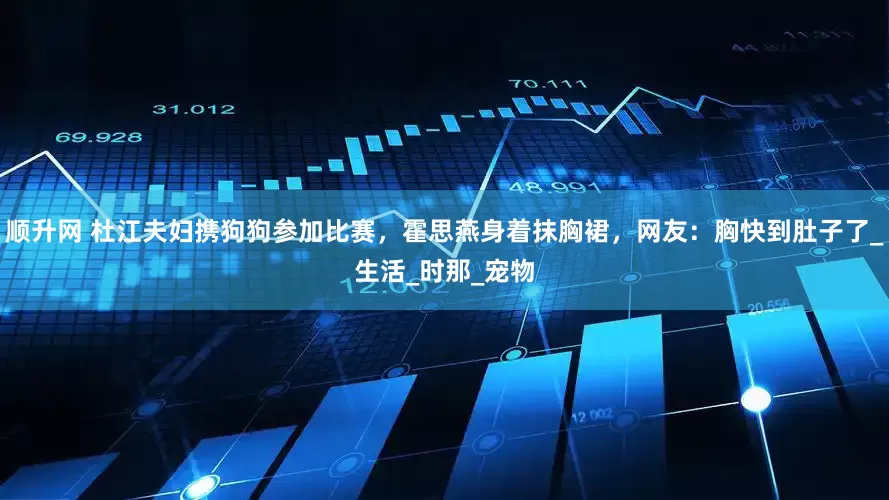顺升网 杜江夫妇携狗狗参加比赛，霍思燕身着抹胸裙，网友：胸快到肚子了_生活_时那_宠物