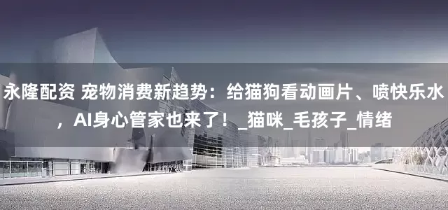 永隆配资 宠物消费新趋势：给猫狗看动画片、喷快乐水，AI身心管家也来了！_猫咪_毛孩子_情绪