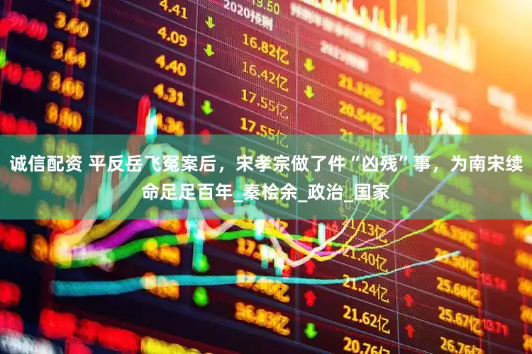 诚信配资 平反岳飞冤案后，宋孝宗做了件“凶残”事，为南宋续命足足百年_秦桧余_政治_国家