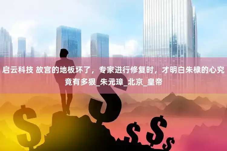 启云科技 故宫的地板坏了，专家进行修复时，才明白朱棣的心究竟有多狠_朱元璋_北京_皇帝