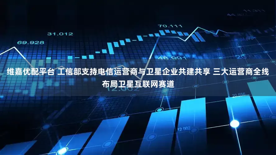维嘉优配平台 工信部支持电信运营商与卫星企业共建共享 三大运营商全线布局卫星互联网赛道