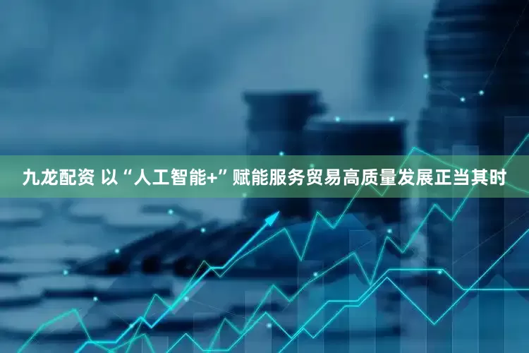 九龙配资 以“人工智能+”赋能服务贸易高质量发展正当其时