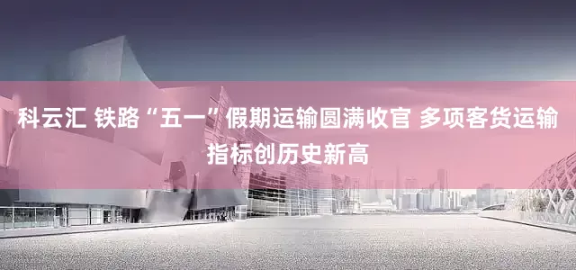 科云汇 铁路“五一”假期运输圆满收官 多项客货运输指标创历史新高